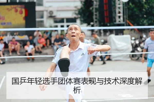 国乒年轻选手团体赛表现与技术深度解析